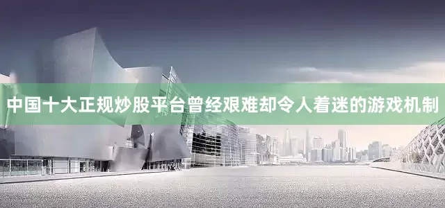 中国十大正规炒股平台曾经艰难却令人着迷的游戏机制