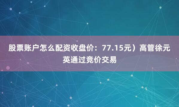 股票账户怎么配资收盘价：77.15元）高管徐元英通过竞价交易
