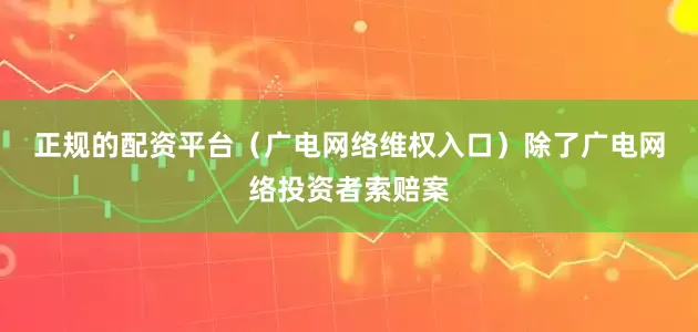 正规的配资平台（广电网络维权入口）　　除了广电网络投资者索赔案