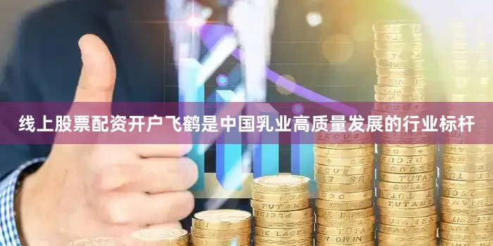 线上股票配资开户飞鹤是中国乳业高质量发展的行业标杆