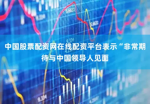 中国股票配资网在线配资平台表示“非常期待与中国领导人见面