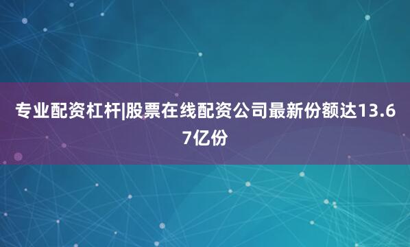专业配资杠杆|股票在线配资公司最新份额达13.67亿份