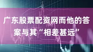 广东股票配资网而他的答案与其“相差甚远”