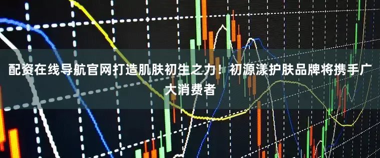 配资在线导航官网打造肌肤初生之力！初源漾护肤品牌将携手广大消费者
