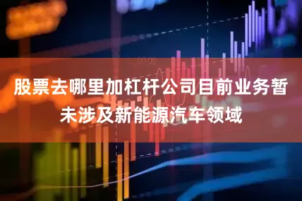 股票去哪里加杠杆公司目前业务暂未涉及新能源汽车领域