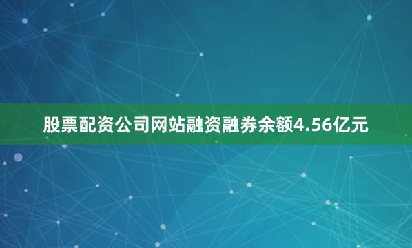 股票配资公司网站融资融券余额4.56亿元