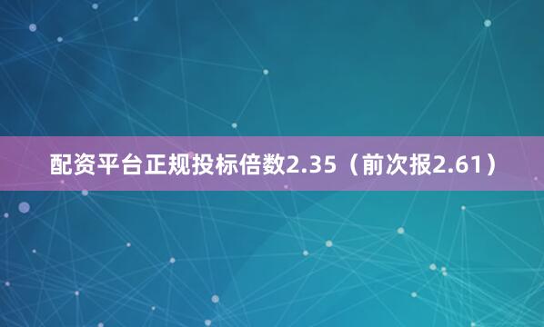 配资平台正规投标倍数2.35（前次报2.61）