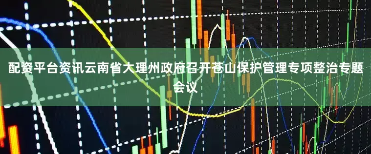 配资平台资讯云南省大理州政府召开苍山保护管理专项整治专题会议