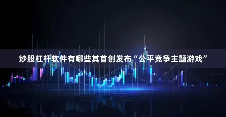 炒股杠杆软件有哪些其首创发布“公平竞争主题游戏”