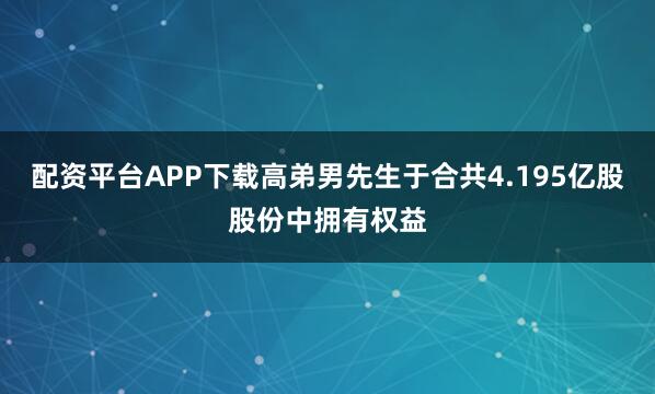 配资平台APP下载高弟男先生于合共4.195亿股股份中拥有权益