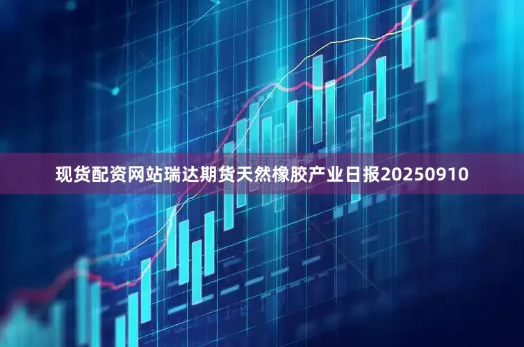 现货配资网站瑞达期货天然橡胶产业日报20250910