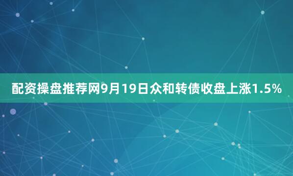 配资操盘推荐网9月19日众和转债收盘上涨1.5%