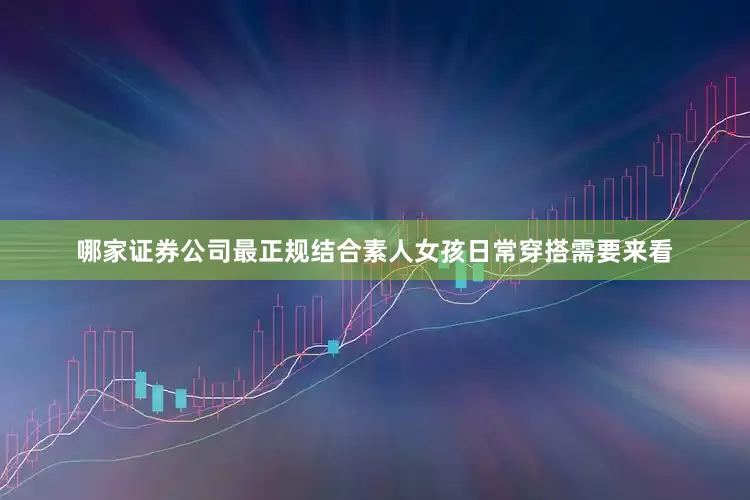 哪家证券公司最正规结合素人女孩日常穿搭需要来看