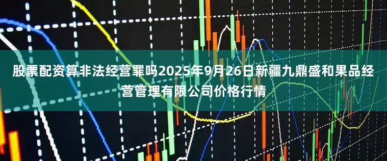 股票配资算非法经营罪吗2025年9月26日新疆九鼎盛和果品经营管理有限公司价格行情