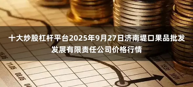 十大炒股杠杆平台2025年9月27日济南堤口果品批发发展有限责任公司价格行情