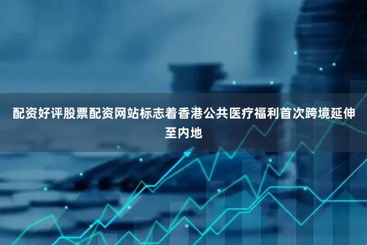 配资好评股票配资网站标志着香港公共医疗福利首次跨境延伸至内地