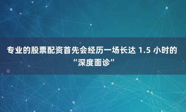 专业的股票配资首先会经历一场长达 1.5 小时的 “深度面诊”