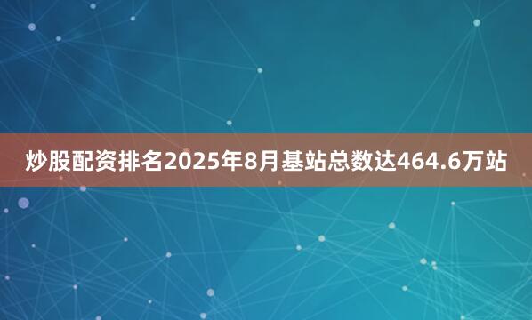 炒股配资排名2025年8月基站总数达464.6万站