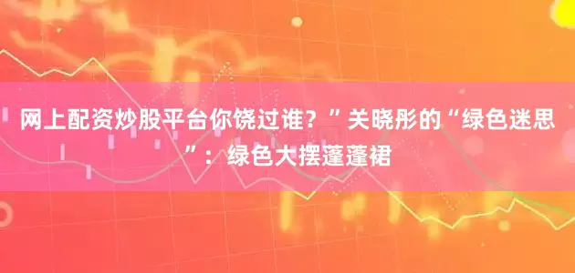 网上配资炒股平台你饶过谁？”关晓彤的“绿色迷思”：绿色大摆蓬蓬裙